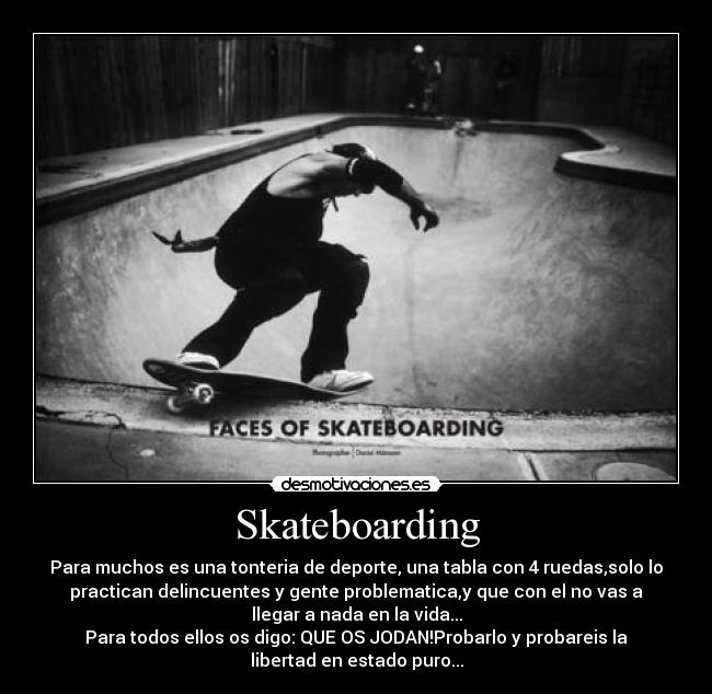 Skateboarding - Para muchos es una tonteria de deporte, una tabla con 4 ruedas,solo lo
practican delincuentes y gente problematica,y que con el no vas a
llegar a nada en la vida...
Para todos ellos os digo: QUE OS JODAN!Probarlo y probareis la
libertad en estado puro...