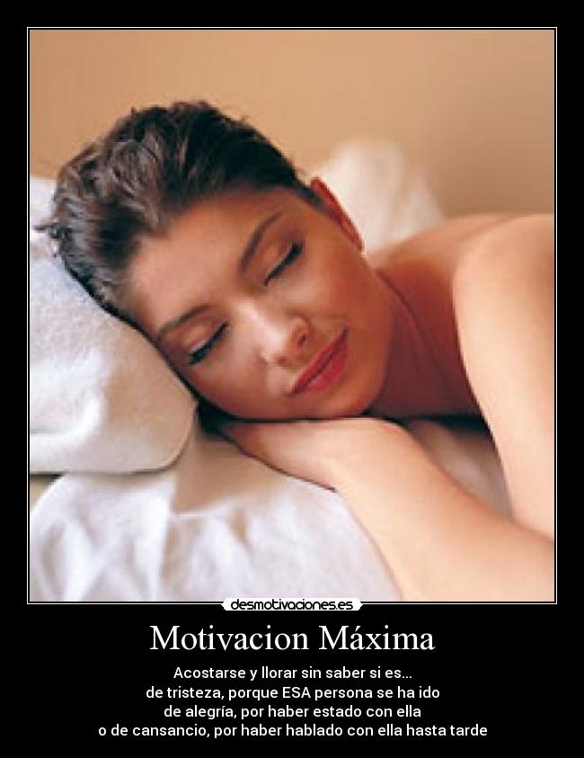 Motivacion Máxima - Acostarse y llorar sin saber si es...
de tristeza, porque ESA persona se ha ido
de alegría, por haber estado con ella
o de cansancio, por haber hablado con ella hasta tarde