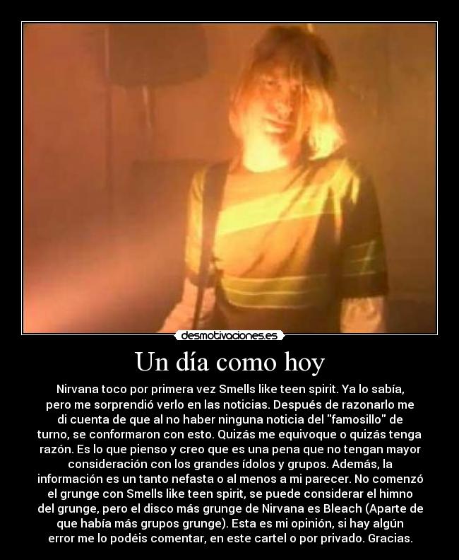 Un día como hoy - Nirvana toco por primera vez Smells like teen spirit. Ya lo sabía,
pero me sorprendió verlo en las noticias. Después de razonarlo me
di cuenta de que al no haber ninguna noticia del famosillo de
turno, se conformaron con esto. Quizás me equivoque o quizás tenga
razón. Es lo que pienso y creo que es una pena que no tengan mayor
consideración con los grandes ídolos y grupos. Además, la
información es un tanto nefasta o al menos a mi parecer. No comenzó
el grunge con Smells like teen spirit, se puede considerar el himno
del grunge, pero el disco más grunge de Nirvana es Bleach (Aparte de
que había más grupos grunge). Esta es mi opinión, si hay algún
error me lo podéis comentar, en este cartel o por privado. Gracias.