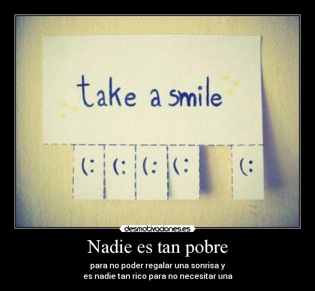 Nadie es tan pobre - para no poder regalar una sonrisa y
es nadie tan rico para no necesitar una