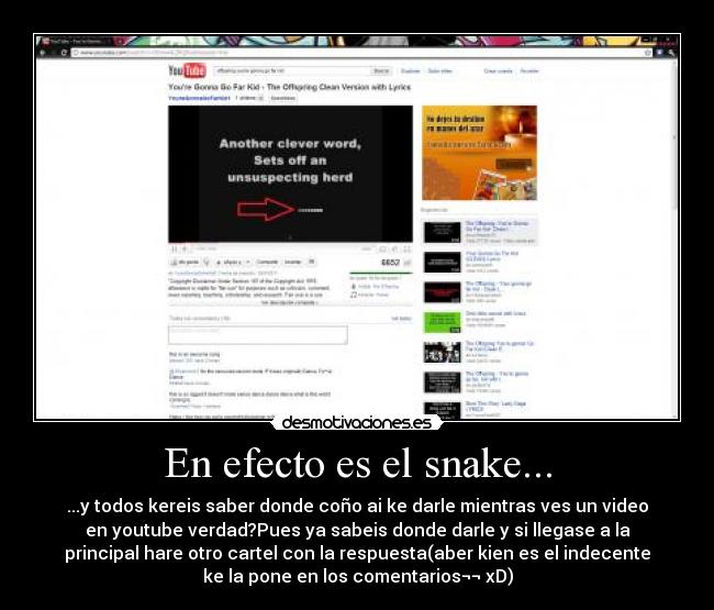 En efecto es el snake... - ...y todos kereis saber donde coño ai ke darle mientras ves un video
en youtube verdad?Pues ya sabeis donde darle y si llegase a la
principal hare otro cartel con la respuesta(aber kien es el indecente
ke la pone en los comentarios¬¬ xD)