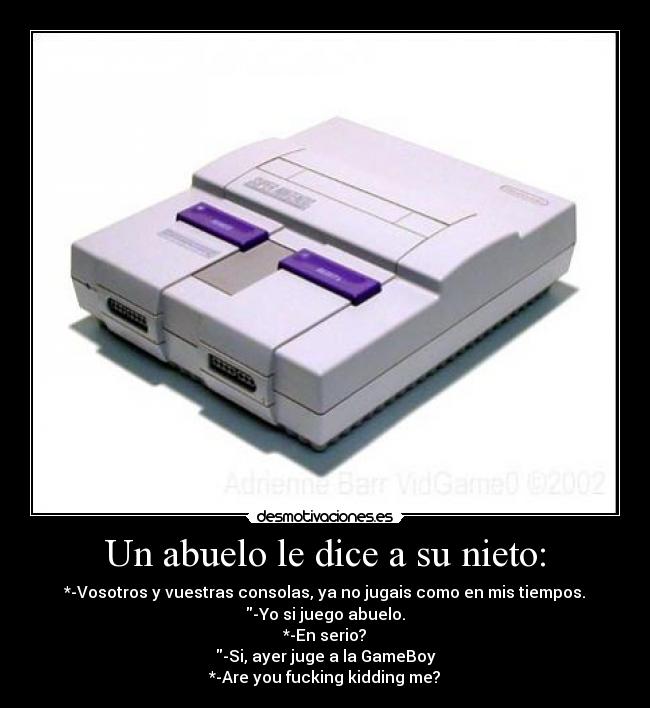 Un abuelo le dice a su nieto: - *-Vosotros y vuestras consolas, ya no jugais como en mis tiempos.
-Yo si juego abuelo.
*-En serio?
-Si, ayer juge a la GameBoy
*-Are you fucking kidding me?