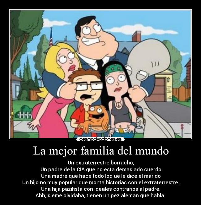 La mejor familia del mundo - Un extraterrestre borracho,
Un padre de la CIA que no esta demasiado cuerdo
Una madre que hace todo loq ue le dice el marido
Un hijo no muy popular que monta historias con el extraterrestre.
Una hija pazifista con ideales contrarios al padre.
Ahh, s eme olvidaba, tienen un pez aleman que habla