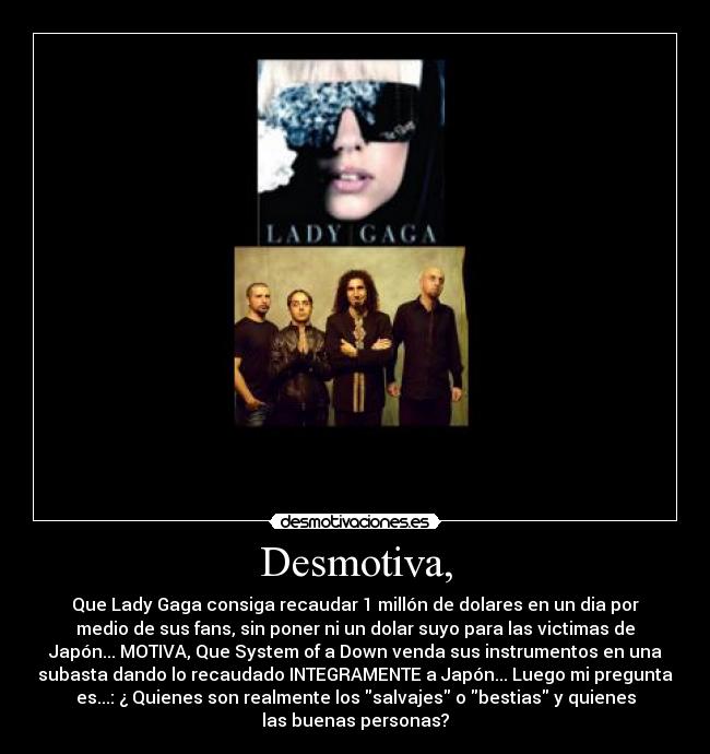 Desmotiva, - Que Lady Gaga consiga recaudar 1 millón de dolares en un dia por
medio de sus fans, sin poner ni un dolar suyo para las victimas de
Japón... MOTIVA, Que System of a Down venda sus instrumentos en una
subasta dando lo recaudado INTEGRAMENTE a Japón... Luego mi pregunta
es...: ¿ Quienes son realmente los salvajes o bestias y quienes
las buenas personas?