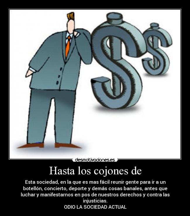 Hasta los cojones de - Esta sociedad, en la que es mas fácil reunir gente para ir a un
botellón, concierto, deporte y demás cosas banales, antes que
luchar y manifestarnos en pos de nuestros derechos y contra las
injusticias.
ODIO LA SOCIEDAD ACTUAL