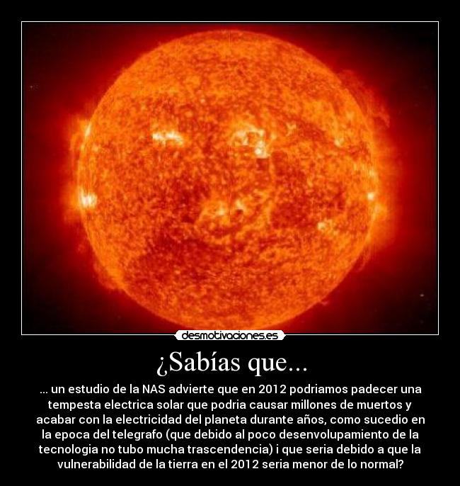 ¿Sabías que... - ... un estudio de la NAS advierte que en 2012 podriamos padecer una
tempesta electrica solar que podria causar millones de muertos y
acabar con la electricidad del planeta durante años, como sucedio en
la epoca del telegrafo (que debido al poco desenvolupamiento de la
tecnologia no tubo mucha trascendencia) i que seria debido a que la
vulnerabilidad de la tierra en el 2012 seria menor de lo normal?
