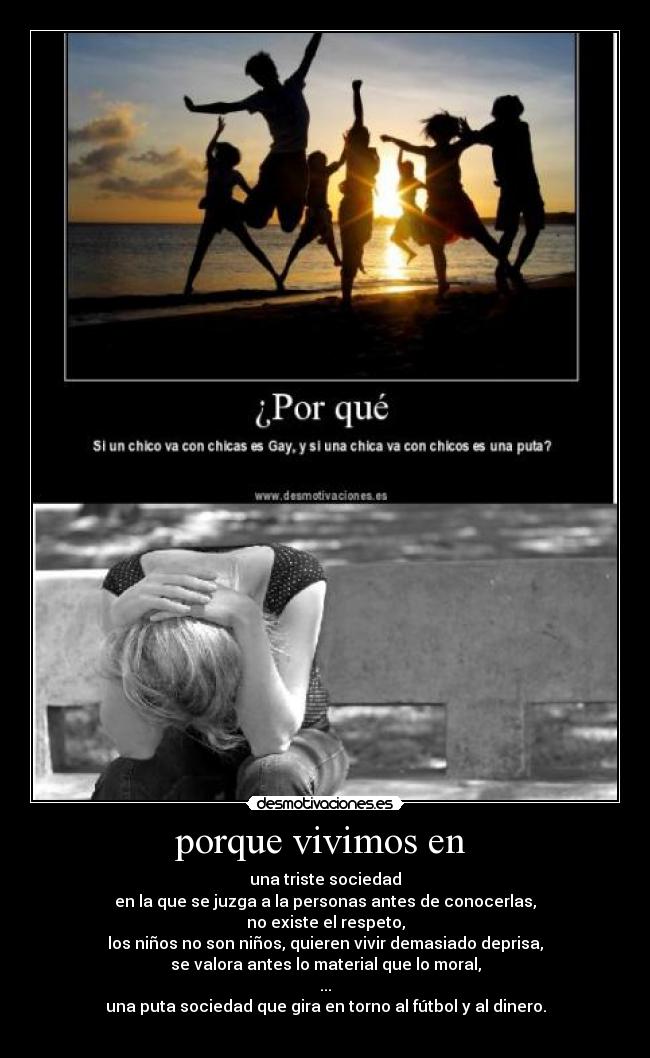 porque vivimos en - una triste sociedad
en la que se juzga a la personas antes de conocerlas,
no existe el respeto,
los niños no son niños, quieren vivir demasiado deprisa,
se valora antes lo material que lo moral,
...
una puta sociedad que gira en torno al fútbol y al dinero.
