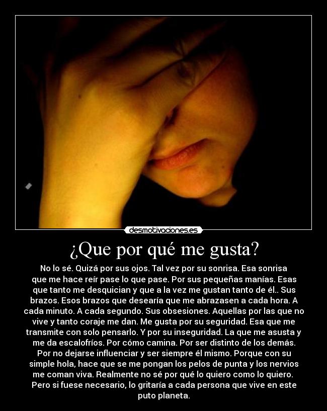 ¿Que por qué me gusta? - No lo sé. Quizá por sus ojos. Tal vez por su sonrisa. Esa sonrisa
que me hace reír pase lo que pase. Por sus pequeñas manías. Esas
que tanto me desquician y que a la vez me gustan tanto de él.. Sus
brazos. Esos brazos que desearía que me abrazasen a cada hora. A
cada minuto. A cada segundo. Sus obsesiones. Aquellas por las que no
vive y tanto coraje me dan. Me gusta por su seguridad. Esa que me
transmite con solo pensarlo. Y por su inseguridad. La que me asusta y
me da escalofríos. Por cómo camina. Por ser distinto de los demás.
Por no dejarse influenciar y ser siempre él mismo. Porque con su
simple hola, hace que se me pongan los pelos de punta y los nervios
me coman viva. Realmente no sé por qué lo quiero como lo quiero. 
Pero si fuese necesario, lo gritaría a cada persona que vive en este
puto planeta.