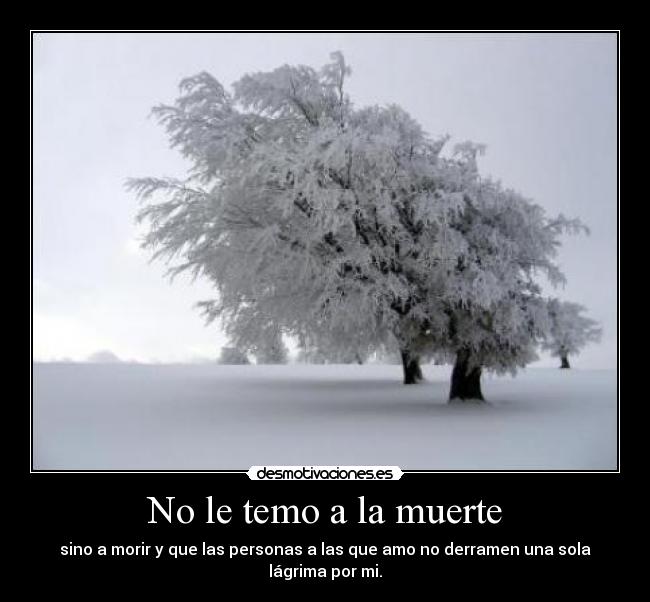 No le temo a la muerte - sino a morir y que las personas a las que amo no derramen una sola lágrima por mi.