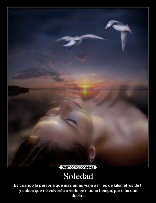Soledad - Es cuando la persona que más amas viaja a miles de kilómetros de ti
y sabes que no volverás a verla en mucho tiempo, por más que
duela...