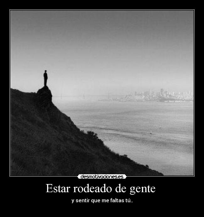 Estar rodeado de gente - y sentir que me faltas tú..