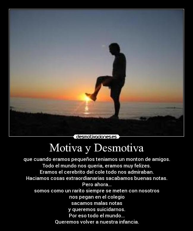 Motiva y Desmotiva - que cuando eramos pequeños teniamos un monton de amigos.
Todo el mundo nos queria, eramos muy felizes.
Eramos el cerebrito del cole todo nos admiraban.
Haciamos cosas extraordianarias sacabamos buenas notas.
Pero ahora...
somos como un rarito siempre se meten con nosotros
nos pegan en el colegio
sacamos malas notas
y queremos suicidarnos.
Por eso todo el mundo...
Queremos volver a nuestra infancia.