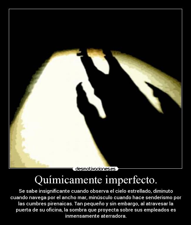 Químicamente imperfecto. - Se sabe insignificante cuando observa el cielo estrellado, diminuto
cuando navega por el ancho mar, minúsculo cuando hace senderismo por
las cumbres pirenaicas. Tan pequeño y sin embargo, al atravesar la
puerta de su oficina, la sombra que proyecta sobre sus empleados es
inmensamente aterradora.