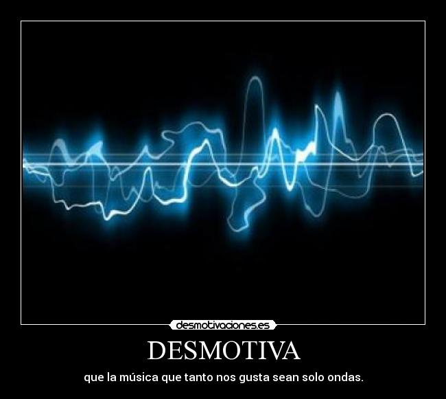 DESMOTIVA - que la música que tanto nos gusta sean solo ondas.