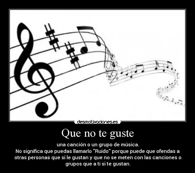Que no te guste - una canción o un grupo de música.
No significa que puedas llamarlo Ruido porque puede que ofendas a
otras personas que si le gustan y que no se meten con las canciones o
grupos que a ti si te gustan.
