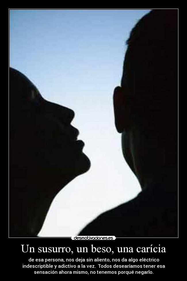 Un susurro, un beso, una carícia - de esa persona, nos deja sin aliento, nos da algo eléctrico
indescriptible y adictivo a la vez.  Todos desearíamos tener esa
sensación ahora mismo, no tenemos porqué negarlo.