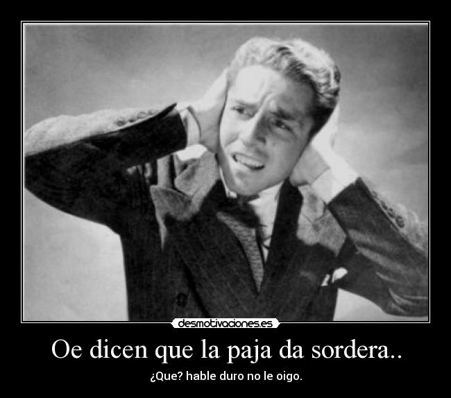 Oe dicen que la paja da sordera.. -