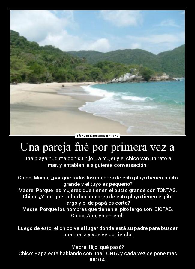 Una pareja fué por primera vez a - una playa nudista con su hijo. La mujer y el chico van un rato al
mar, y entablan la siguiente conversación:
Chico: Mamá, ¿por qué todas las mujeres de esta playa tienen busto
grande y el tuyo es pequeño?
Madre: Porque las mujeres que tienen el busto grande son TONTAS.
Chico: ¿Y por qué todos los hombres de esta playa tienen el pito
largo y el de papá es corto?
Madre: Porque los hombres que tienen el pito largo son IDIOTAS.
Chico: Ahh, ya entendí.
Luego de esto, el chico va al lugar donde está su padre para buscar
una toalla y vuelve corriendo.
Madre: Hijo, qué pasó?
Chico: Papá está hablando con una TONTA y cada vez se pone más
IDIOTA.