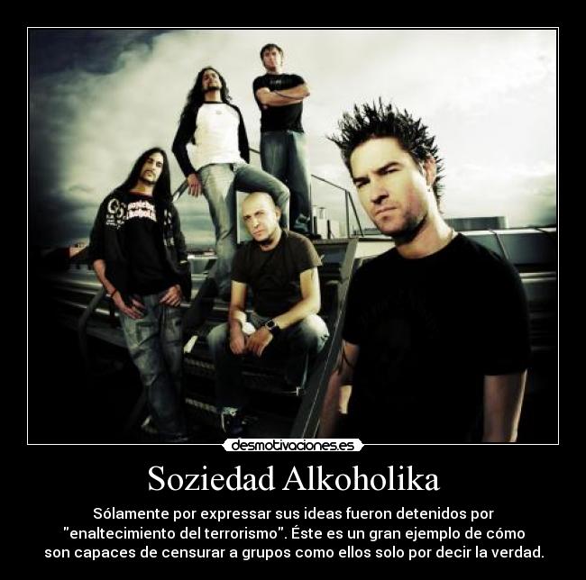 Soziedad Alkoholika - Sólamente por expressar sus ideas fueron detenidos por
enaltecimiento del terrorismo. Éste es un gran ejemplo de cómo
son capaces de censurar a grupos como ellos solo por decir la verdad.
