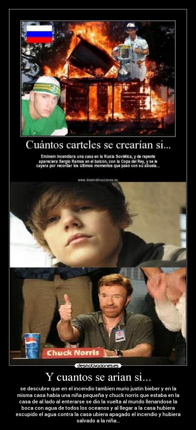Y cuantos se arian si... - se descubre que en el incendio tambien murio justin bieber y en la
misma casa habia una niña pequeña y chuck norris que estaba en la
casa de al lado al enterarse se dio la vuelta al mundo llenandose la
boca con agua de todos los oceanos y al llegar a la casa hubiera
escupido el agua contra la casa ubiera apagado el incendio y hubiera
salvado a la niña...