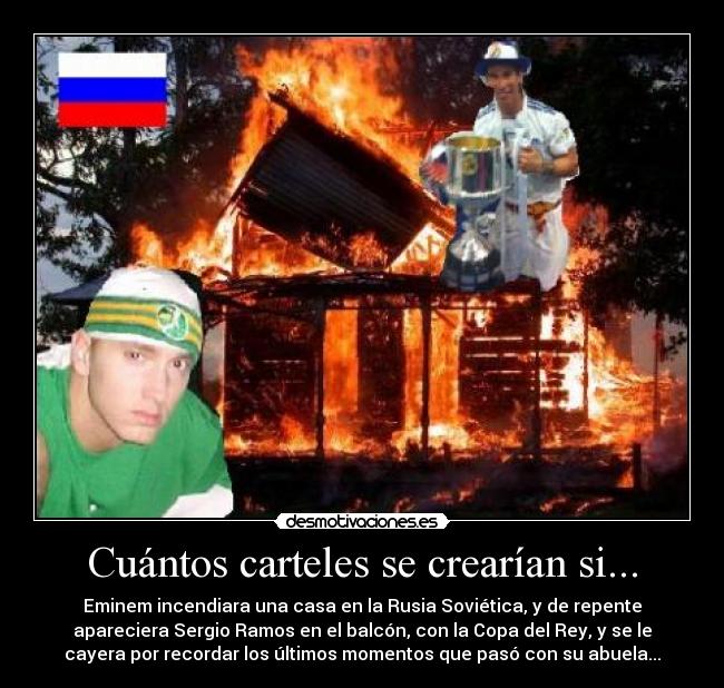 Cuántos carteles se crearían si... - Eminem incendiara una casa en la Rusia Soviética, y de repente
apareciera Sergio Ramos en el balcón, con la Copa del Rey, y se le
cayera por recordar los últimos momentos que pasó con su abuela...