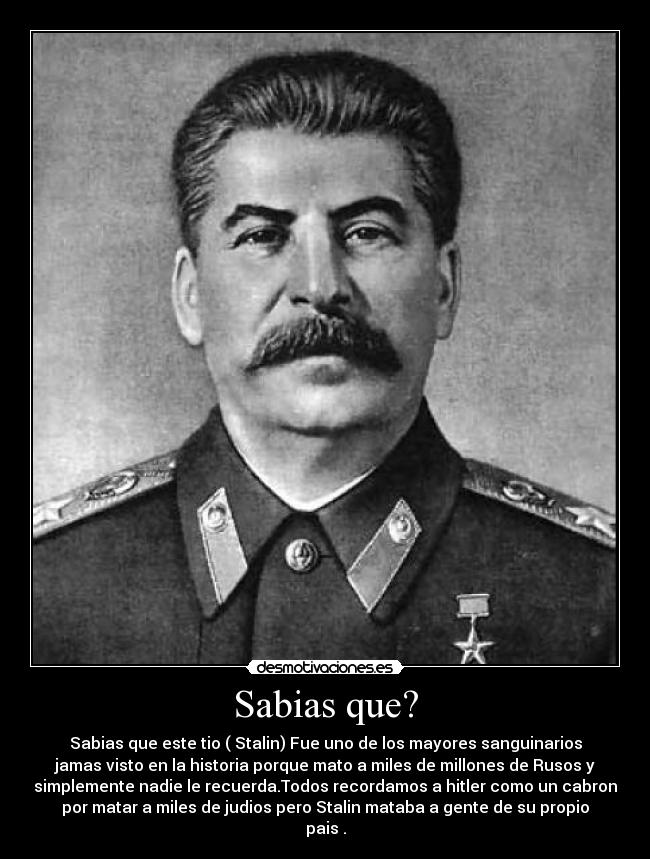 Sabias que? - Sabias que este tio ( Stalin) Fue uno de los mayores sanguinarios
jamas visto en la historia porque mato a miles de millones de Rusos y
simplemente nadie le recuerda.Todos recordamos a hitler como un cabron
por matar a miles de judios pero Stalin mataba a gente de su propio
pais .