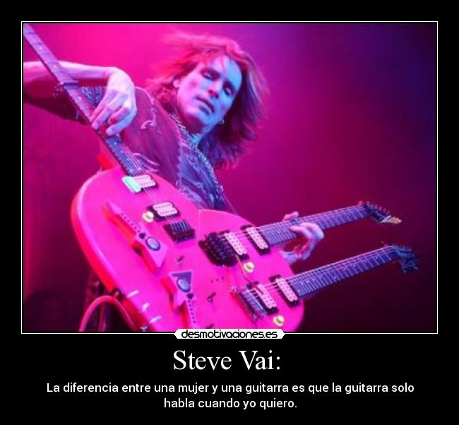 Steve Vai:  - La diferencia entre una mujer y una guitarra es que la guitarra solo
habla cuando yo quiero.