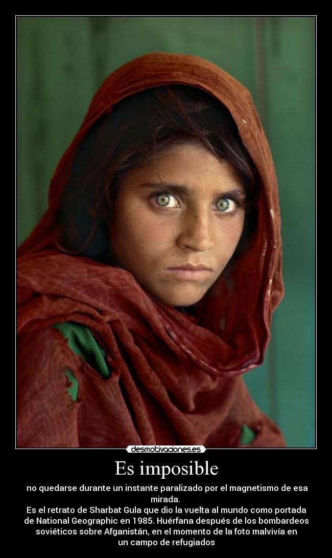 Es imposible -  no quedarse durante un instante paralizado por el magnetismo de esa
mirada. 
Es el retrato de Sharbat Gula que dio la vuelta al mundo como portada
de National Geographic en 1985. Huérfana después de los bombardeos
soviéticos sobre Afganistán, en el momento de la foto malvivía en
un campo de refugiados