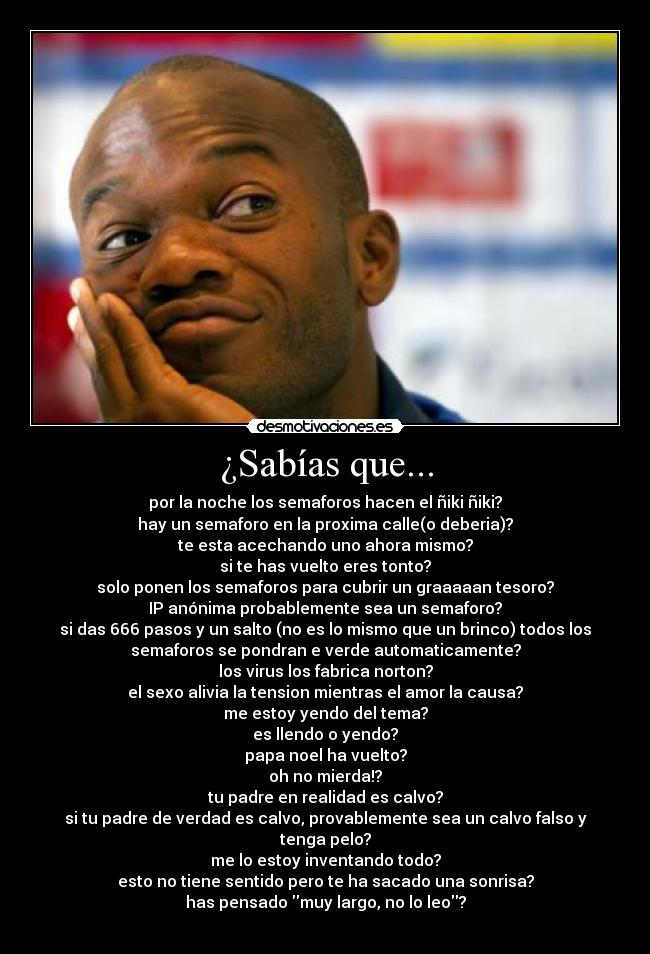 ¿Sabías que... - por la noche los semaforos hacen el ñiki ñiki?
hay un semaforo en la proxima calle(o deberia)?
te esta acechando uno ahora mismo?
si te has vuelto eres tonto?
solo ponen los semaforos para cubrir un graaaaan tesoro?
IP anónima probablemente sea un semaforo?
si das 666 pasos y un salto (no es lo mismo que un brinco) todos los
semaforos se pondran e verde automaticamente?
los virus los fabrica norton?
el sexo alivia la tension mientras el amor la causa?
me estoy yendo del tema?
es llendo o yendo?
papa noel ha vuelto?
oh no mierda!?
tu padre en realidad es calvo?
si tu padre de verdad es calvo, provablemente sea un calvo falso y
tenga pelo?
me lo estoy inventando todo?
esto no tiene sentido pero te ha sacado una sonrisa?
has pensado muy largo, no lo leo?

