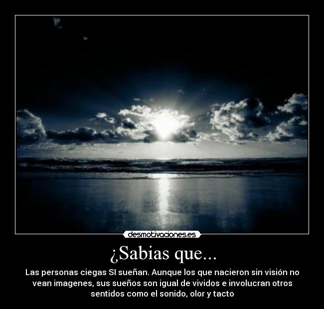 ¿Sabias que... - Las personas ciegas SI sueñan. Aunque los que nacieron sin visión no
vean imagenes, sus sueños son igual de vividos e involucran otros
sentidos como el sonido, olor y tacto