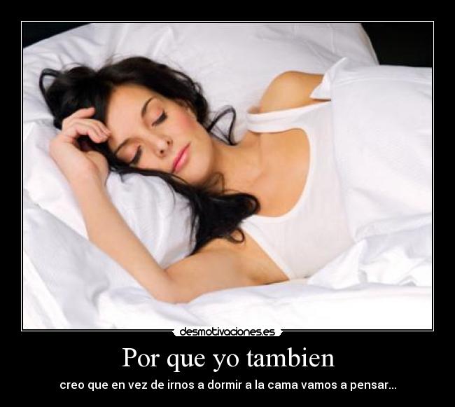 Por que yo tambien - creo que en vez de irnos a dormir a la cama vamos a pensar...