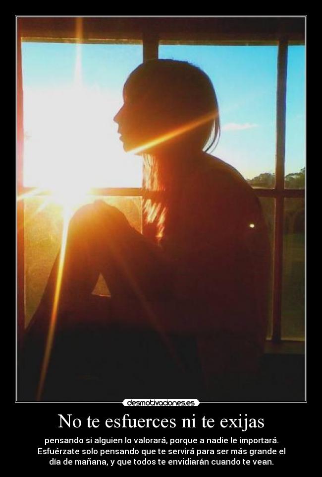 No te esfuerces ni te exijas - pensando si alguien lo valorará, porque a nadie le importará.
Esfuérzate solo pensando que te servirá para ser más grande el
día de mañana, y que todos te envidiarán cuando te vean.