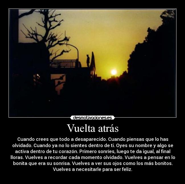 Vuelta atrás - Cuando crees que todo a desaparecido. Cuando piensas que lo has
olvidado. Cuando ya no lo sientes dentro de ti. Oyes su nombre y algo se
activa dentro de tu corazón. Primero sonríes, luego te da igual, al final
lloras. Vuelves a recordar cada momento olvidado. Vuelves a pensar en lo
bonita que era su sonrisa. Vuelves a ver sus ojos como los más bonitos.
Vuelves a necesitarle para ser feliz.