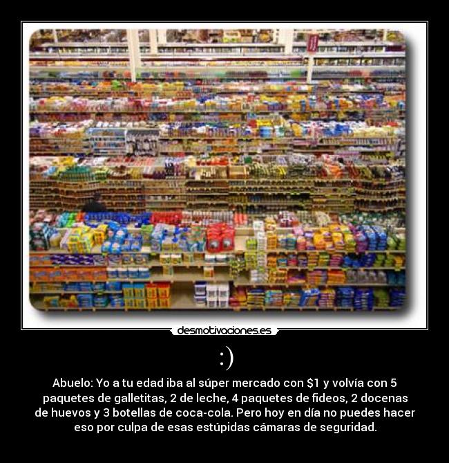 :) - Abuelo: Yo a tu edad iba al súper mercado con $1 y volvía con 5
paquetes de galletitas, 2 de leche, 4 paquetes de fideos, 2 docenas
de huevos y 3 botellas de coca-cola. Pero hoy en día no puedes hacer
eso por culpa de esas estúpidas cámaras de seguridad.