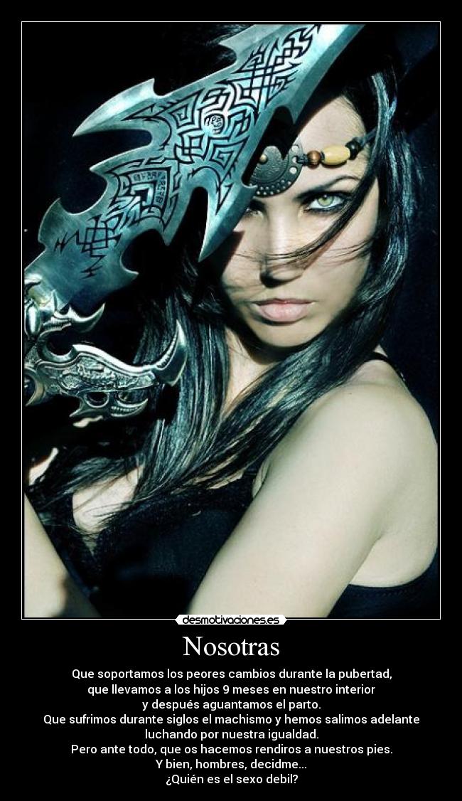 Nosotras - Que soportamos los peores cambios durante la pubertad,
que llevamos a los hijos 9 meses en nuestro interior
y después aguantamos el parto.
Que sufrimos durante siglos el machismo y hemos salimos adelante
luchando por nuestra igualdad.
Pero ante todo, que os hacemos rendiros a nuestros pies.
Y bien, hombres, decidme...
¿Quién es el sexo debil?