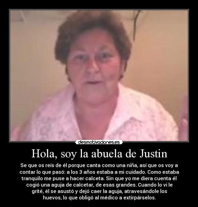 Hola, soy la abuela de Justin - Se que os reís de él porque canta como una niña, así que os voy a
contar lo que pasó: a los 3 años estaba a mi cuidado. Como estaba
tranquilo me puse a hacer calceta. Sin que yo me diera cuenta él
cogió una aguja de calcetar, de esas grandes. Cuando lo vi le
grité, él se asustó y dejó caer la aguja, atravesándole los
huevos, lo que obligó al médico a extirpárselos.