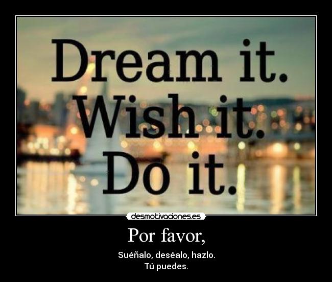Por favor, - Suéñalo, deséalo, hazlo.
Tú puedes.