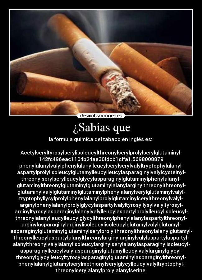 ¿Sabías que - la formula quimica del tabaco en inglés es: 

Acetylseryltyrosylserylisoleucylthreonylserylprolylserylglutaminyl-
142fc496eac1104b24ae30fdcb1cffa1.5698008879
phenylalanylvalylphenylalanylleucylserylserylvalyltryptophylalanyl-
aspartylprolylisoleucylglutamylleucylleucylasparaginylvalylcysteinyl-
threonylserylserylleucylglycylasparaginylglutaminylphenylalanyl-
glutaminylthreonylglutaminylglutaminylalanylarginylthreonylthreonyl-
glutaminylvalylglutaminylglutaminylphenylalanylserylglutaminylvalyl-
tryptophyllysylprolylphenylalanylprolylglutaminylserylthreonylvalyl-
arginylphenylalanylprolylglycylaspartylvalyltyrosyllysylvalyltyrosyl-
arginyltyrosylasparaginylalanylvalylleucylaspartylprolylleucylisoleucyl-
threonylalanylleucylleucylglycylthreonylphenylalanylaspartylthreonyl-
arginylasparaginylarginylisoleucylisoleucylglutamylvalylglutamyl-
asparaginylglutaminylglutaminylserylprolylthreonylthreonylalanylglutamyl-
threonylleucylaspartylalanylthreonylarginylarginylvalylaspartylaspartyl-
alanylthreonylvalylalanylisoleucylarginylserylalanylasparaginylisoleucyl-
asparaginylleucylvalylasparaginylglutamylleucylvalylarginylglycyl-
threonylglycylleucyltyrosylasparaginylglutaminylasparaginylthreonyl-
phenylalanylglutamylserylmethionylserylglycylleucylvalyltryptophyl-
threonylserylalanylprolylalanylserine 