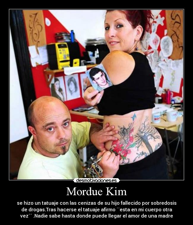 Mordue Kim - se hizo un tatuaje con las cenizas de su hijo fallecido por sobredosis
de drogas.Tras hacerse el tatuaje afirmo ``esta en mi cuerpo otra
vez´´ .Nadie sabe hasta donde puede llegar el amor de una madre