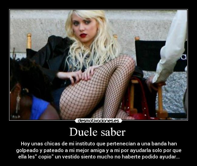 Duele saber - Hoy unas chicas de mi instituto que pertenecían a una banda han
golpeado y pateado a mi mejor amiga y a mi por ayudarla solo por que
ella les copio un vestido siento mucho no haberte podido ayudar...