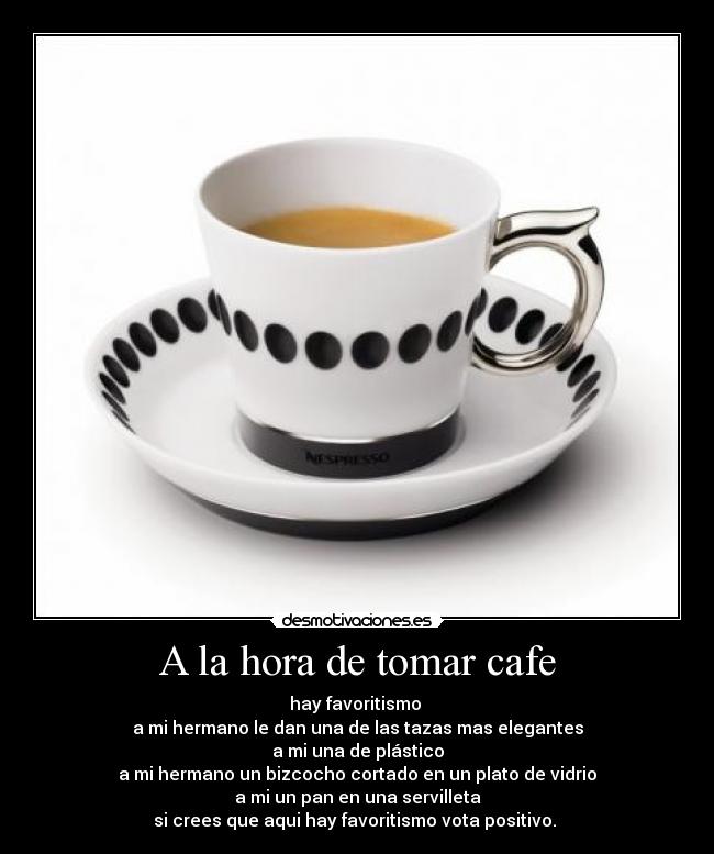 A la hora de tomar cafe - hay favoritismo
a mi hermano le dan una de las tazas mas elegantes
a mi una de plástico
a mi hermano un bizcocho cortado en un plato de vidrio
a mi un pan en una servilleta
si crees que aqui hay favoritismo vota positivo.