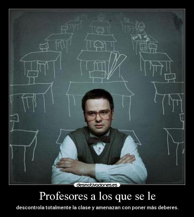Profesores a los que se le - descontrola totalmente la clase y amenazan con poner más deberes.