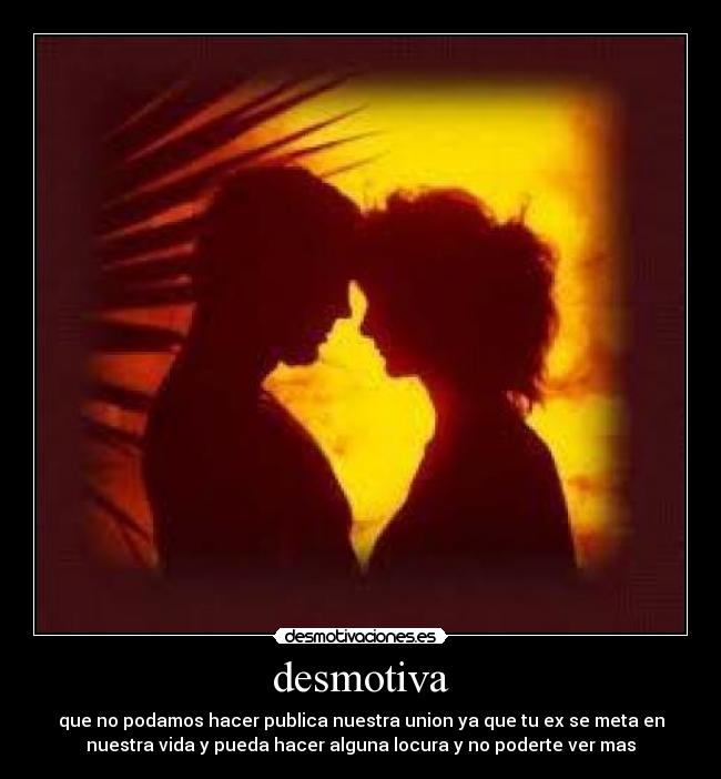 desmotiva - que no podamos hacer publica nuestra union ya que tu ex se meta en
nuestra vida y pueda hacer alguna locura y no poderte ver mas