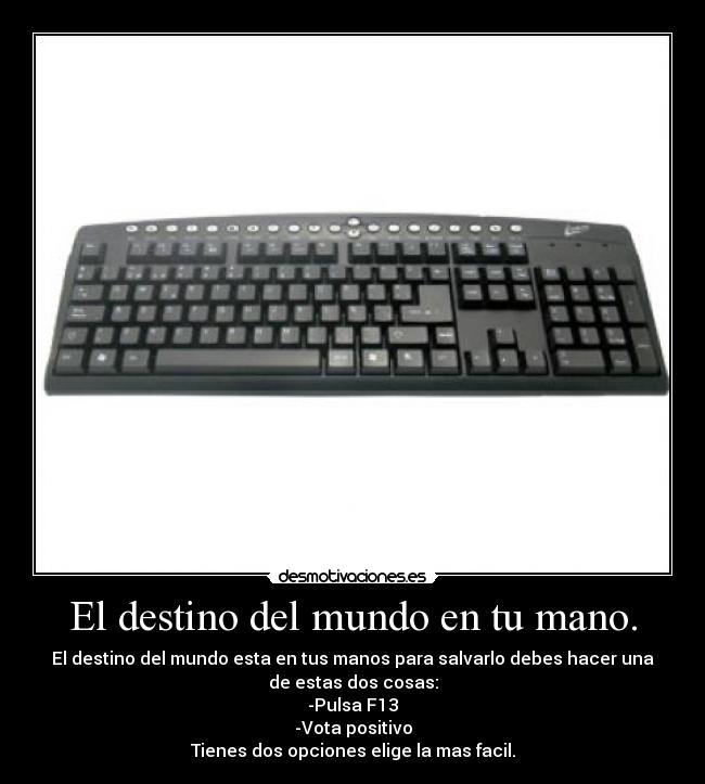 El destino del mundo en tu mano. - El destino del mundo esta en tus manos para salvarlo debes hacer una
de estas dos cosas:
-Pulsa F13
-Vota positivo
Tienes dos opciones elige la mas facil.