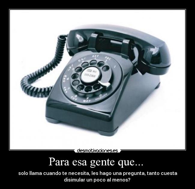 Para esa gente que... - solo llama cuando te necesita, les hago una pregunta, tanto cuesta
disimular un poco al menos?