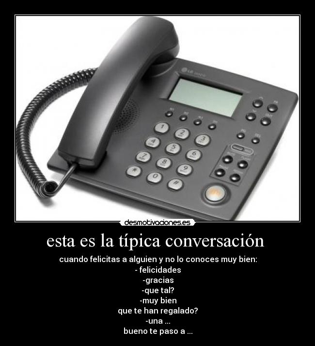 esta es la típica conversación - cuando felicitas a alguien y no lo conoces muy bien:
- felicidades
-gracias
-que tal?
-muy bien
que te han regalado?
-una ...
bueno te paso a ...