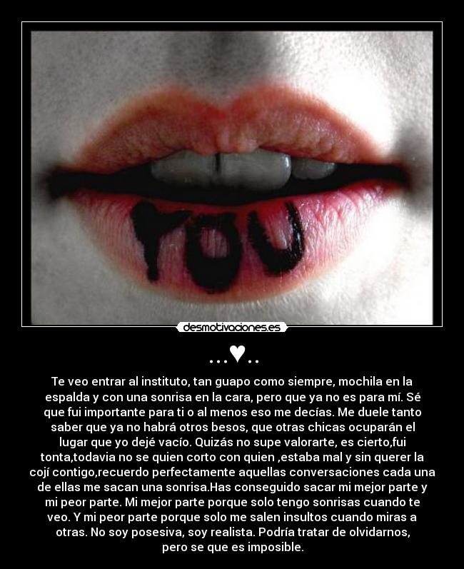 ...♥.. - Te veo entrar al instituto, tan guapo como siempre, mochila en la
espalda y con una sonrisa en la cara, pero que ya no es para mí. Sé
que fui importante para ti o al menos eso me decías. Me duele tanto
saber que ya no habrá otros besos, que otras chicas ocuparán el
lugar que yo dejé vacío. Quizás no supe valorarte, es cierto,fui
tonta,todavia no se quien corto con quien ,estaba mal y sin querer la
cojí contigo,recuerdo perfectamente aquellas conversaciones cada una
de ellas me sacan una sonrisa.Has conseguido sacar mi mejor parte y
mi peor parte. Mi mejor parte porque solo tengo sonrisas cuando te
veo. Y mi peor parte porque solo me salen insultos cuando miras a
otras. No soy posesiva, soy realista. Podría tratar de olvidarnos,
pero se que es imposible.