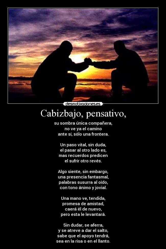 Cabizbajo, pensativo, - su sombra única compañera,
no ve ya el camino
ante sí, sólo una frontera.

Un paso vital, sin duda,
el pasar al otro lado es,
mas recuerdos predicen
el sufrir otro revés.

Algo siente, sin embargo,
una presencia fantasmal,
palabras susurra al oído,
con tono ánimo y jovial.

Una mano ve, tendida,
promesa de amistad,
caerá él de nuevo,
pero esta le levantará.

Sin dudar, se aferra,
y se atreve a dar el salto,
sabe que el apoyo tendrá,
sea en la risa o en el llanto.