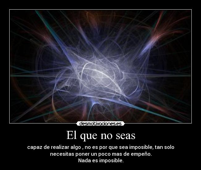 El que no seas - capaz de realizar algo , no es por que sea imposible, tan solo
necesitas poner un poco mas de empeño.
Nada es imposible.