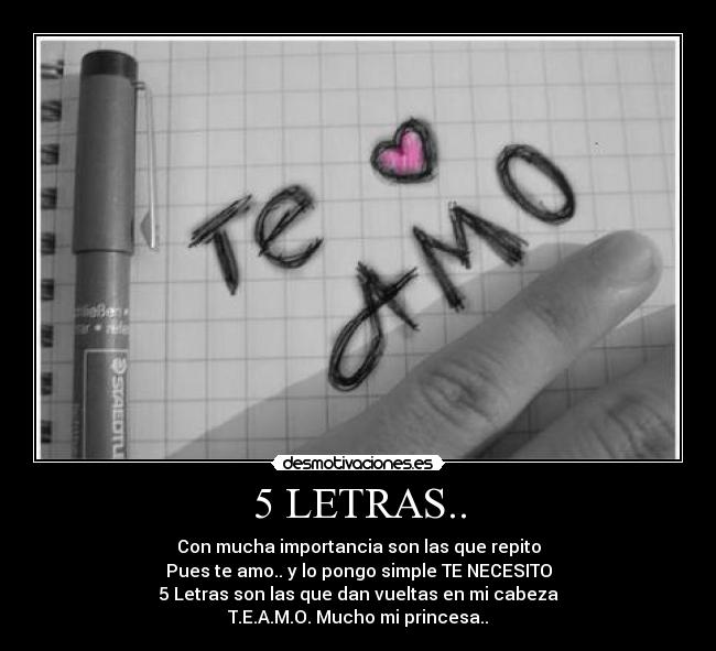 5 LETRAS.. - Con mucha importancia son las que repito
Pues te amo.. y lo pongo simple TE NECESITO
5 Letras son las que dan vueltas en mi cabeza
T.E.A.M.O. Mucho mi princesa..